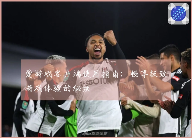 爱游戏客户端使用指南：畅享极致游戏体验的秘诀